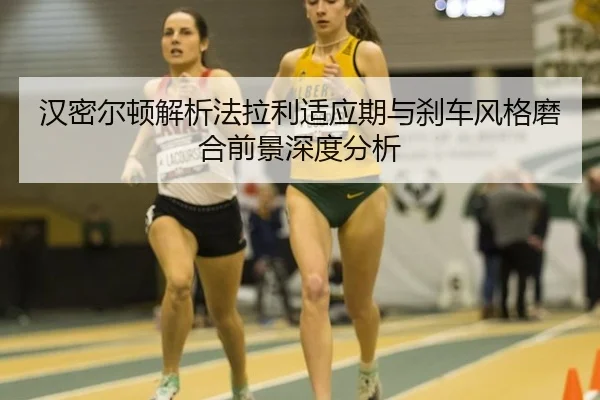 汉密尔顿解析法拉利适应期与刹车风格磨合前景深度分析