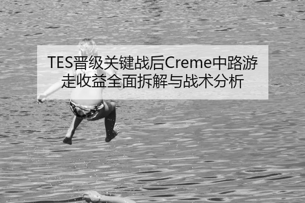 TES晋级关键战后Creme中路游走收益全面拆解与战术分析